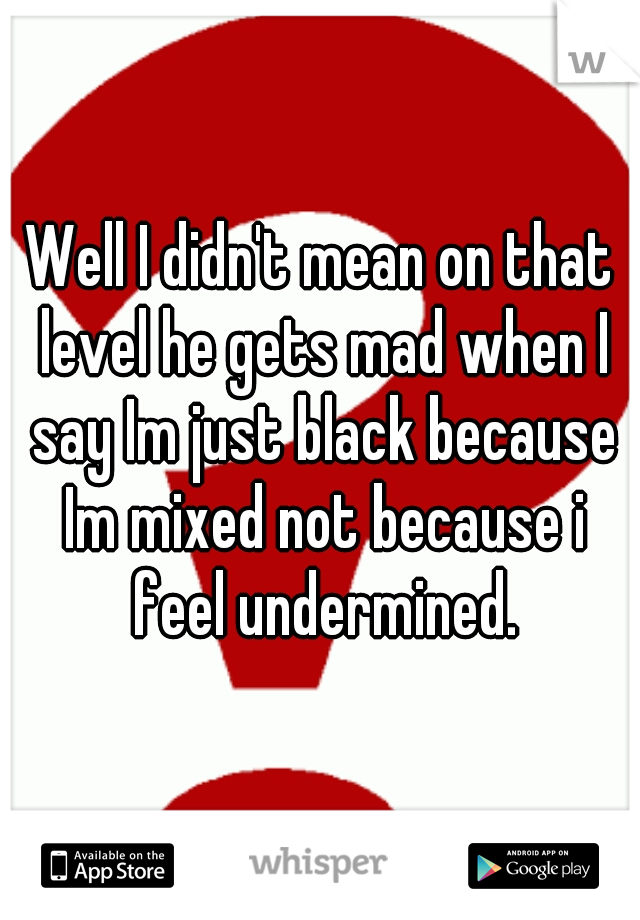 Well I didn't mean on that level he gets mad when I say Im just black because Im mixed not because i feel undermined.