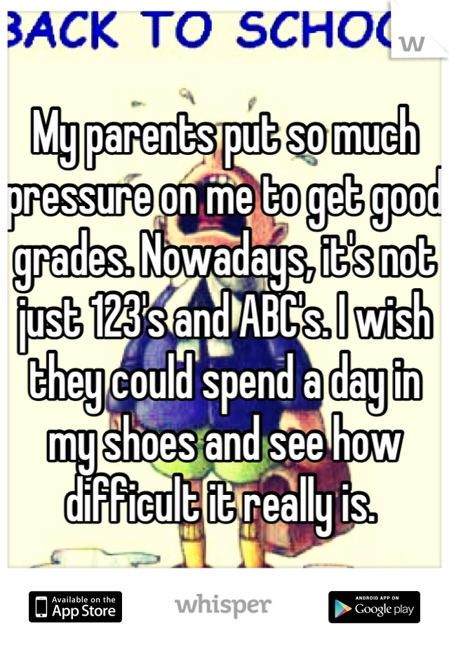 My parents put so much pressure on me to get good grades. Nowadays, it's not just 123's and ABC's. I wish they could spend a day in my shoes and see how difficult it really is. 