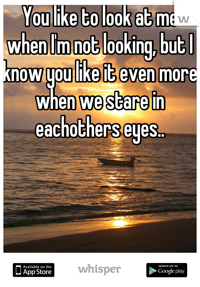 You like to look at me when I'm not looking, but I know you like it even more when we stare in eachothers eyes..