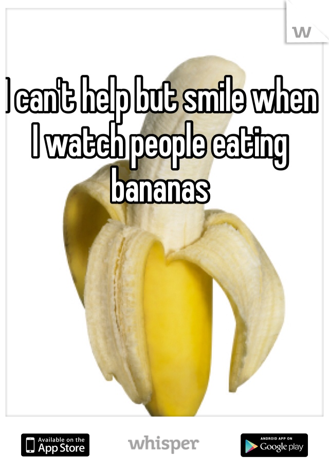 I can't help but smile when  
I watch people eating bananas 