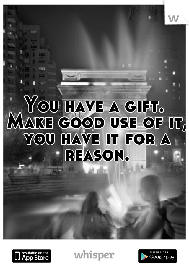 You have a gift. Make good use of it, you have it for a reason.