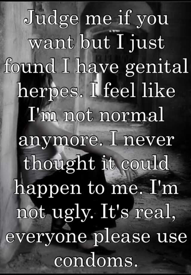 Judge me if you want but I just found I have genital herpes. I feel like I'm not normal anymore. I never thought it could happen to me. I'm not ugly. It's real, everyone please use condoms.