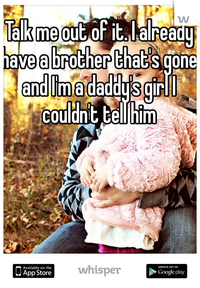 Talk me out of it. I already have a brother that's gone and I'm a daddy's girl I couldn't tell him
