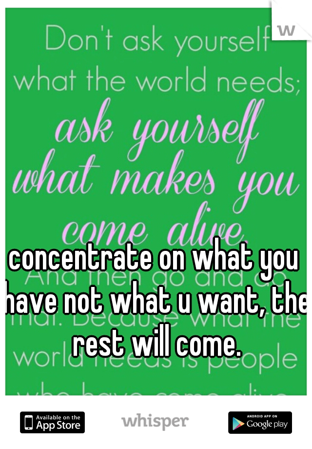 concentrate on what you have not what u want, the rest will come.