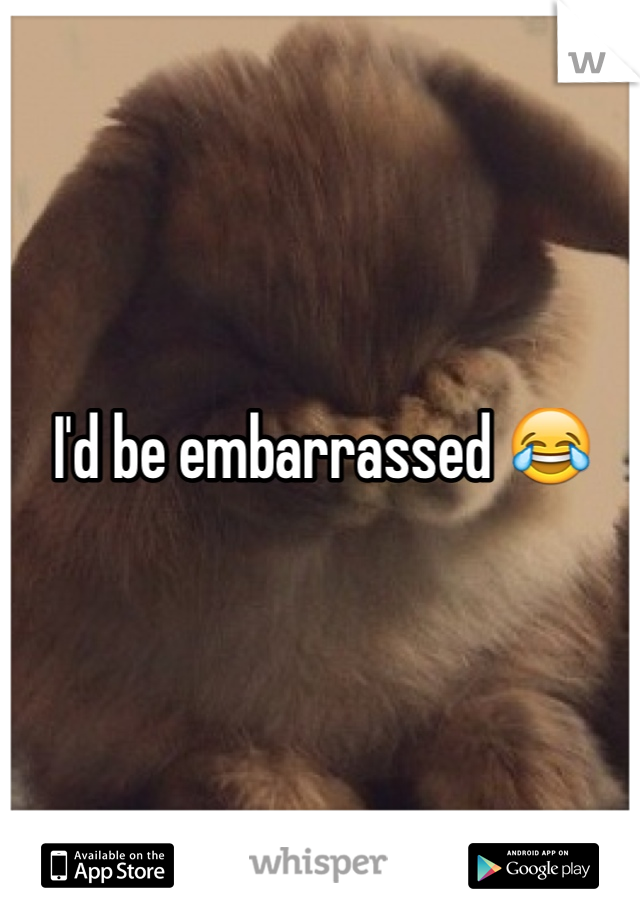 I'd be embarrassed 😂