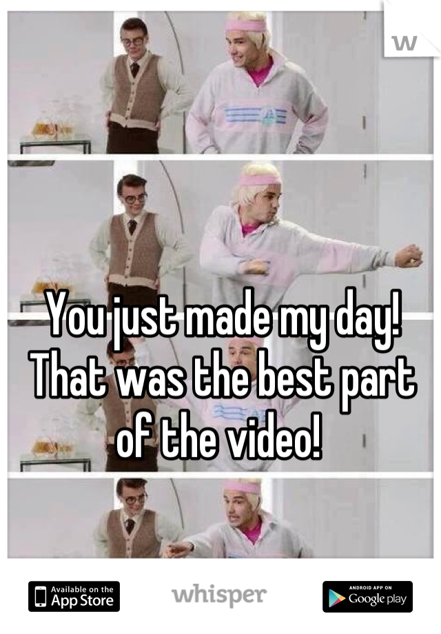 You just made my day! That was the best part of the video! 