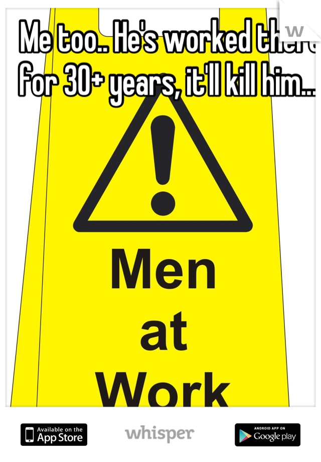 Me too.. He's worked there for 30+ years, it'll kill him....