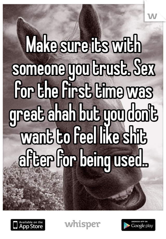 Make sure its with someone you trust. Sex for the first time was great ahah but you don't want to feel like shit after for being used..