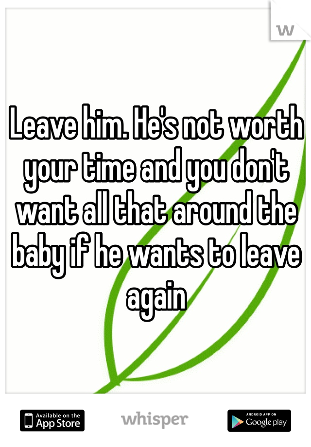 Leave him. He's not worth your time and you don't want all that around the baby if he wants to leave again