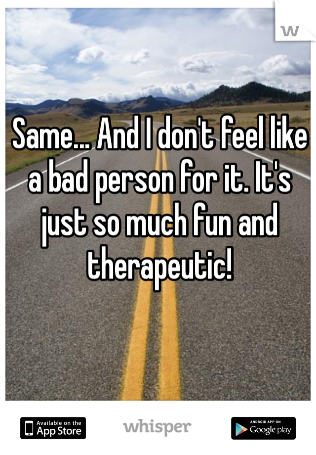 Same... And I don't feel like a bad person for it. It's just so much fun and therapeutic!
