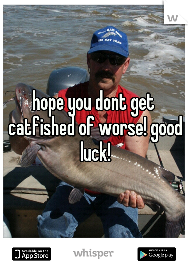 hope you dont get catfished of worse! good luck!