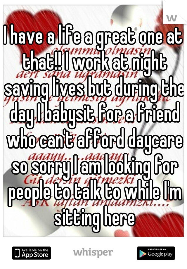 I have a life a great one at that!! I work at night saving lives but during the day I babysit for a friend who can't afford daycare so sorry I am looking for people to talk to while I'm sitting here