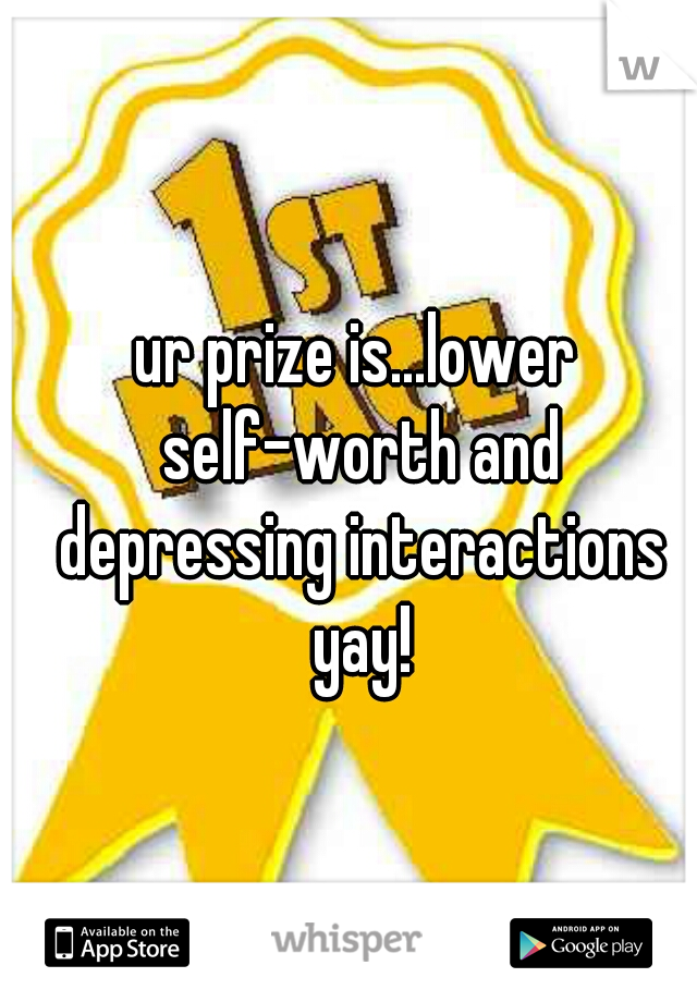 ur prize is...lower self-worth and depressing interactions yay!