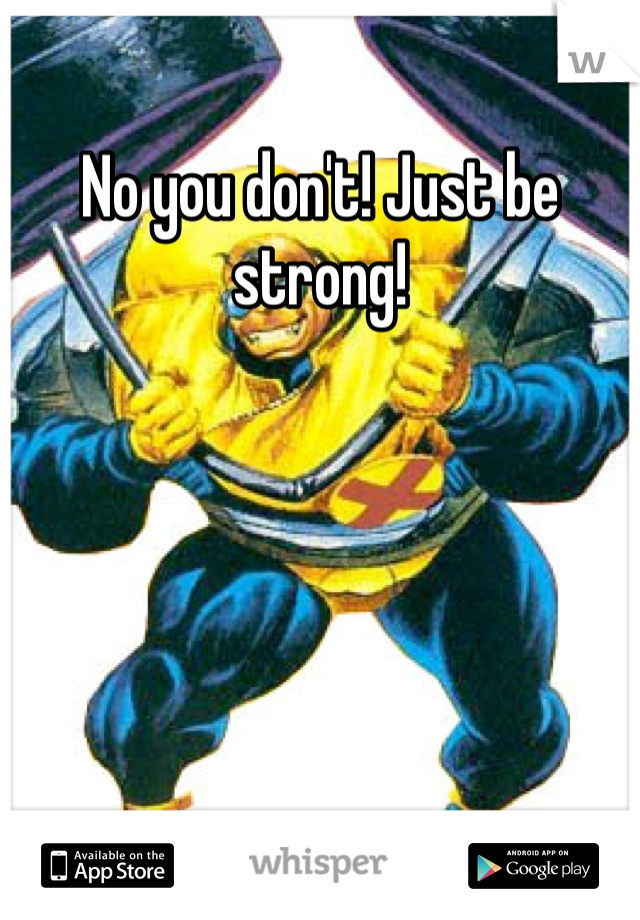 No you don't! Just be strong! 