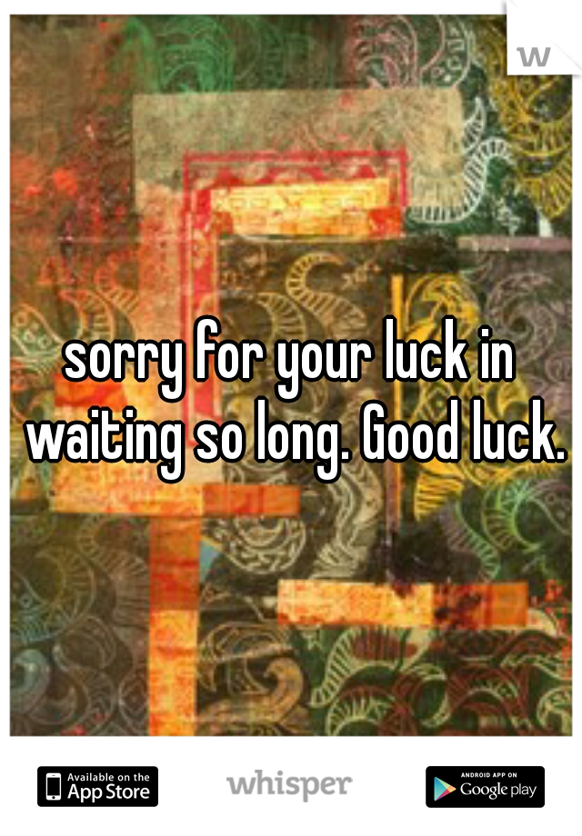 sorry for your luck in waiting so long. Good luck.