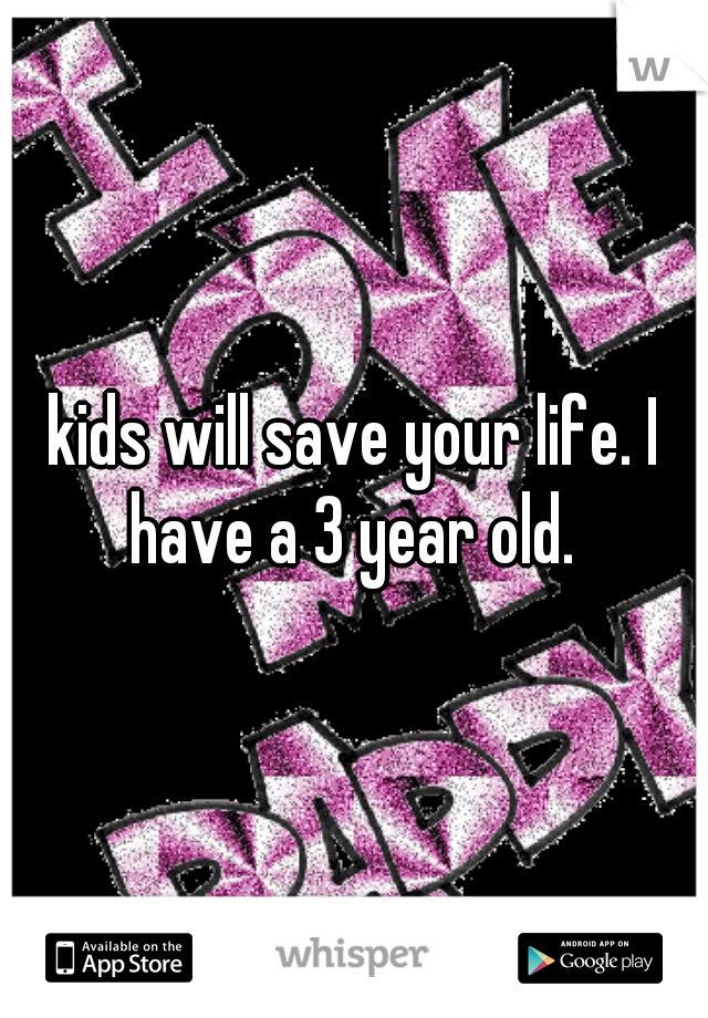 kids will save your life. I have a 3 year old. 