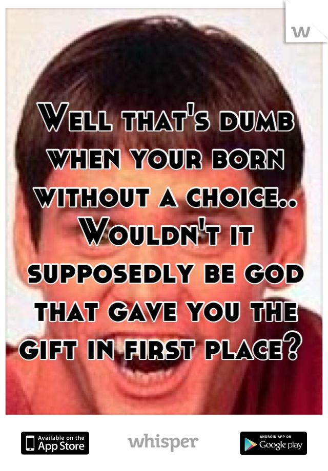 Well that's dumb when your born without a choice.. Wouldn't it supposedly be god that gave you the gift in first place? 