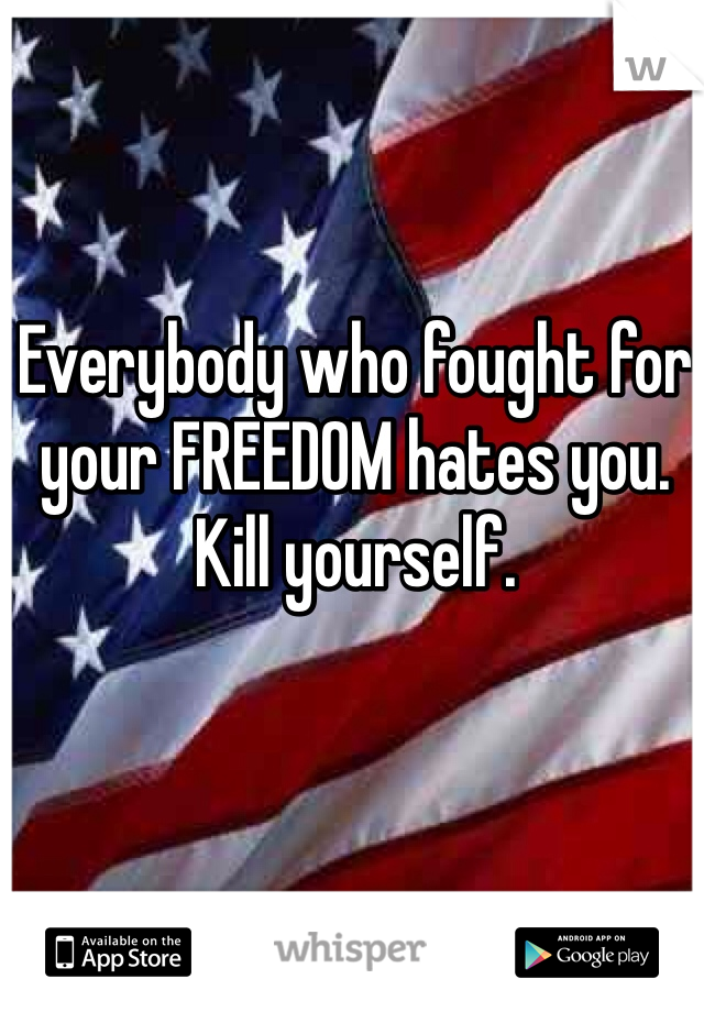 Everybody who fought for your FREEDOM hates you.  Kill yourself. 