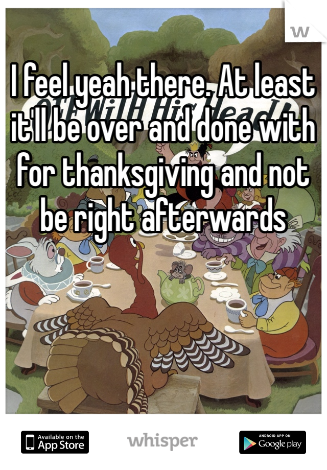 I feel yeah there. At least it'll be over and done with for thanksgiving and not be right afterwards