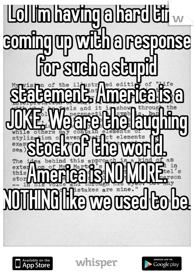 Lol I'm having a hard time coming up with a response for such a stupid statement. America is a JOKE. We are the laughing stock of the world. America is NO MORE. NOTHING like we used to be. 