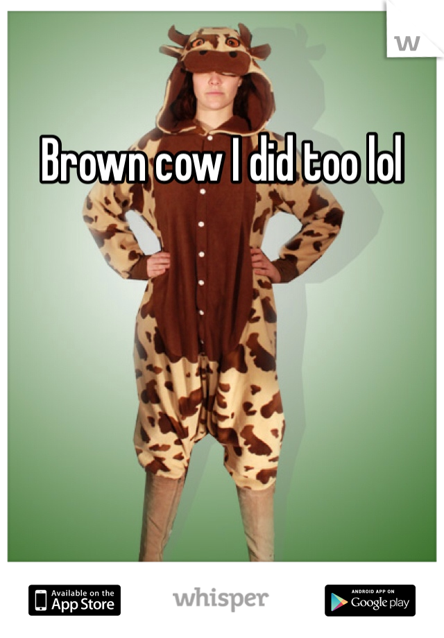 Brown cow I did too lol