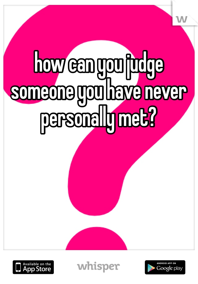 how can you judge someone you have never personally met? 
