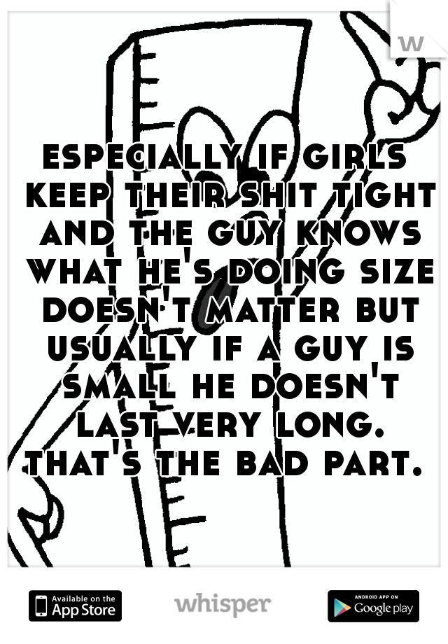 especially if girls keep their shit tight and the guy knows what he's doing size doesn't matter but usually if a guy is small he doesn't last very long. that's the bad part. 