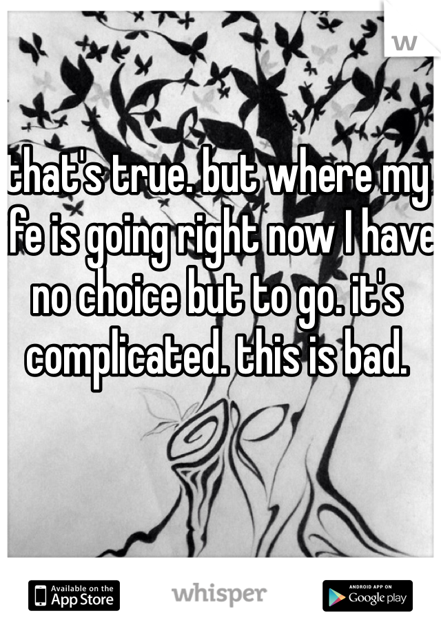 that's true. but where my life is going right now I have no choice but to go. it's complicated. this is bad.