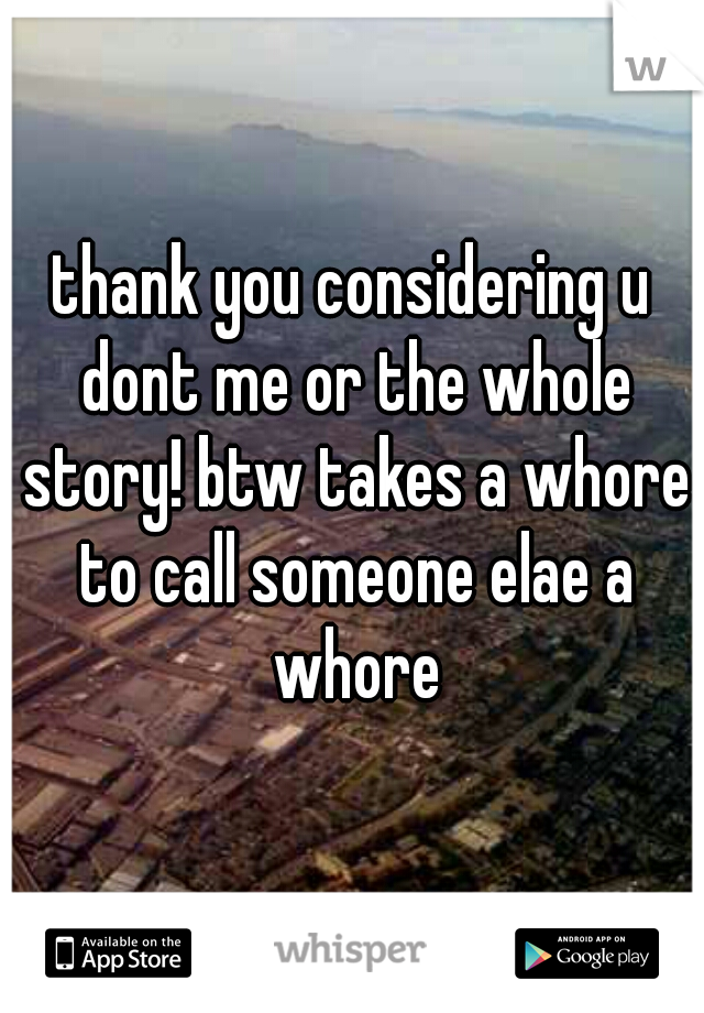 thank you considering u dont me or the whole story! btw takes a whore to call someone elae a whore