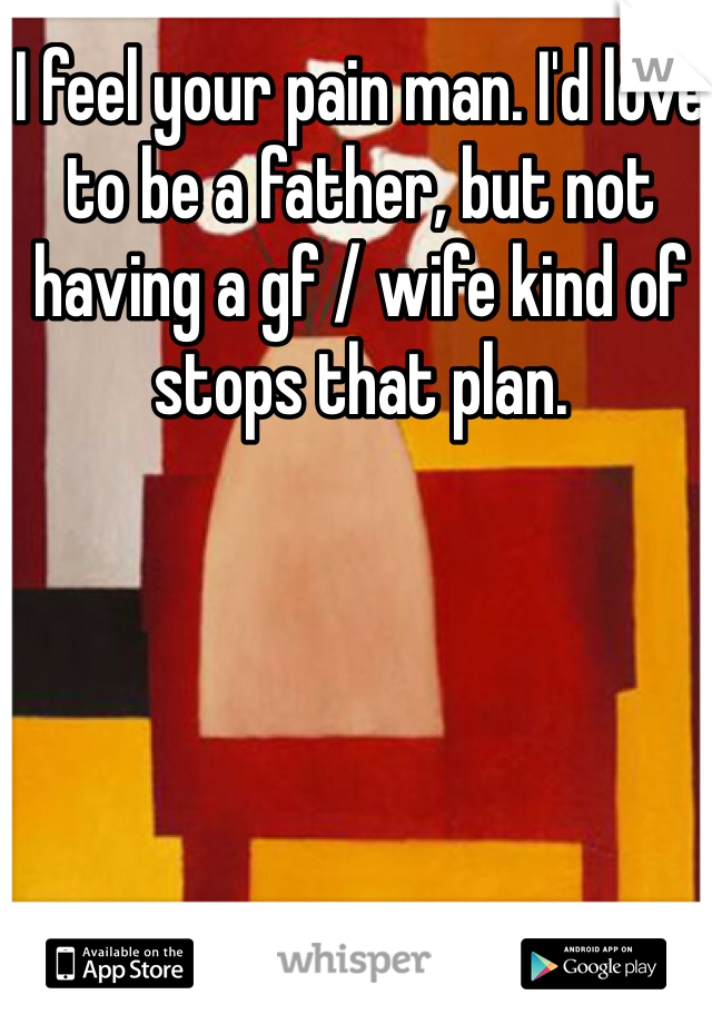 I feel your pain man. I'd love to be a father, but not having a gf / wife kind of stops that plan. 