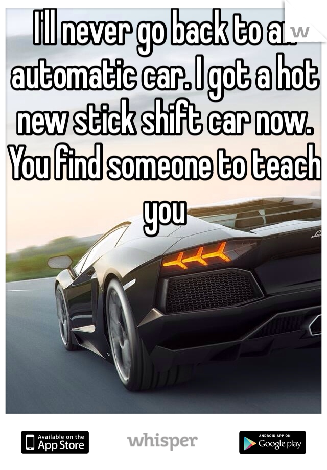 I'll never go back to an automatic car. I got a hot new stick shift car now. You find someone to teach you