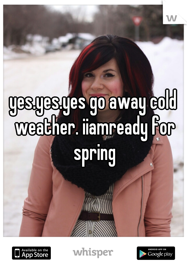 yes.yes.yes go away cold weather. iiamready for spring