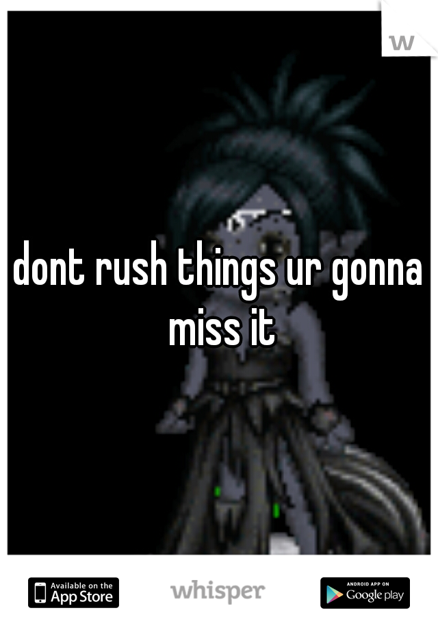 dont rush things ur gonna miss it