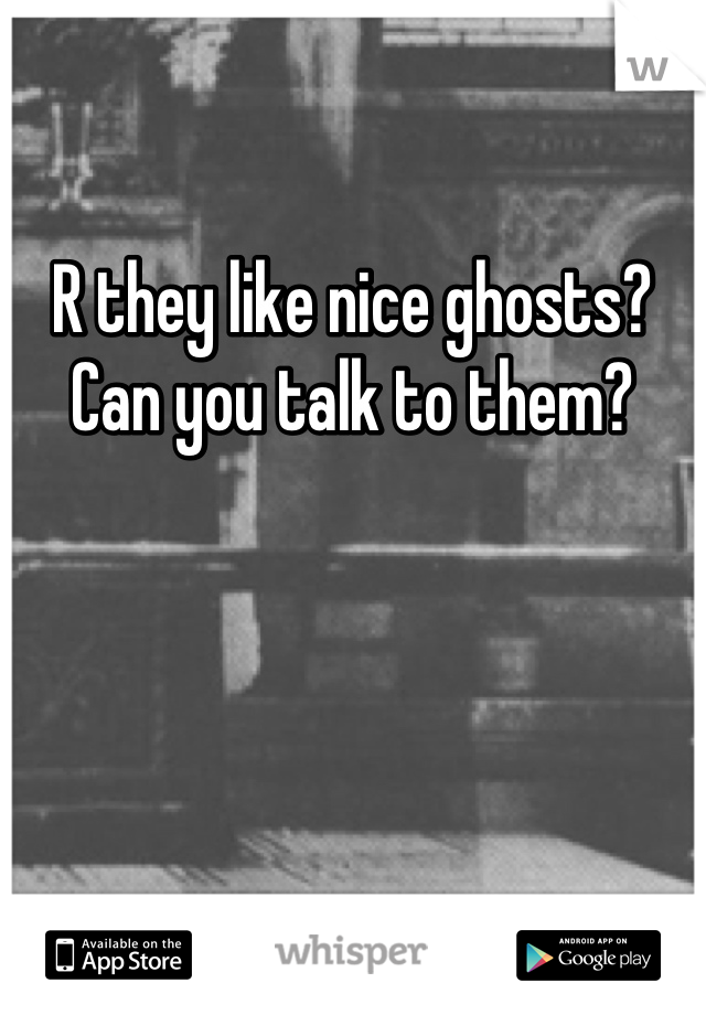 R they like nice ghosts? Can you talk to them?