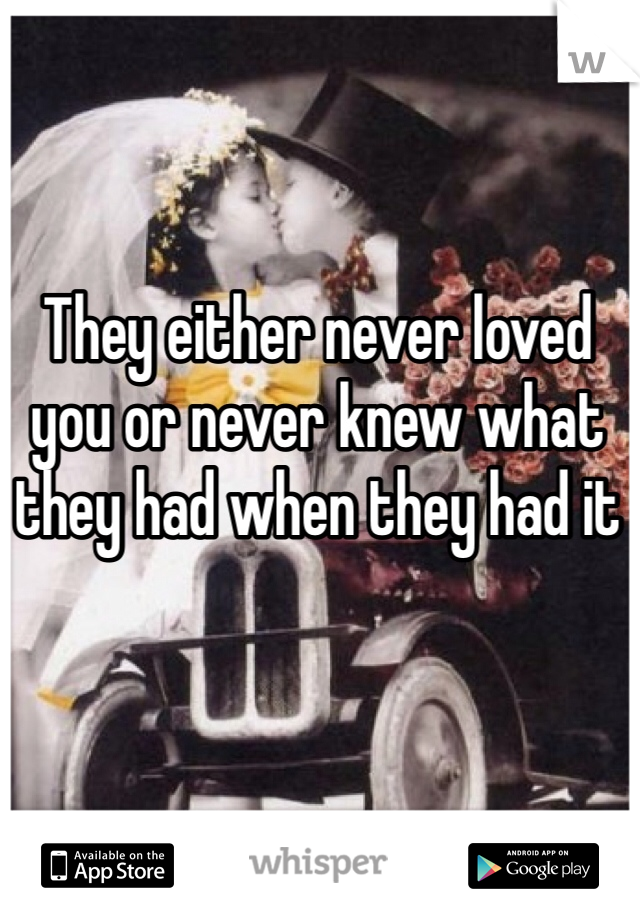 They either never loved you or never knew what they had when they had it