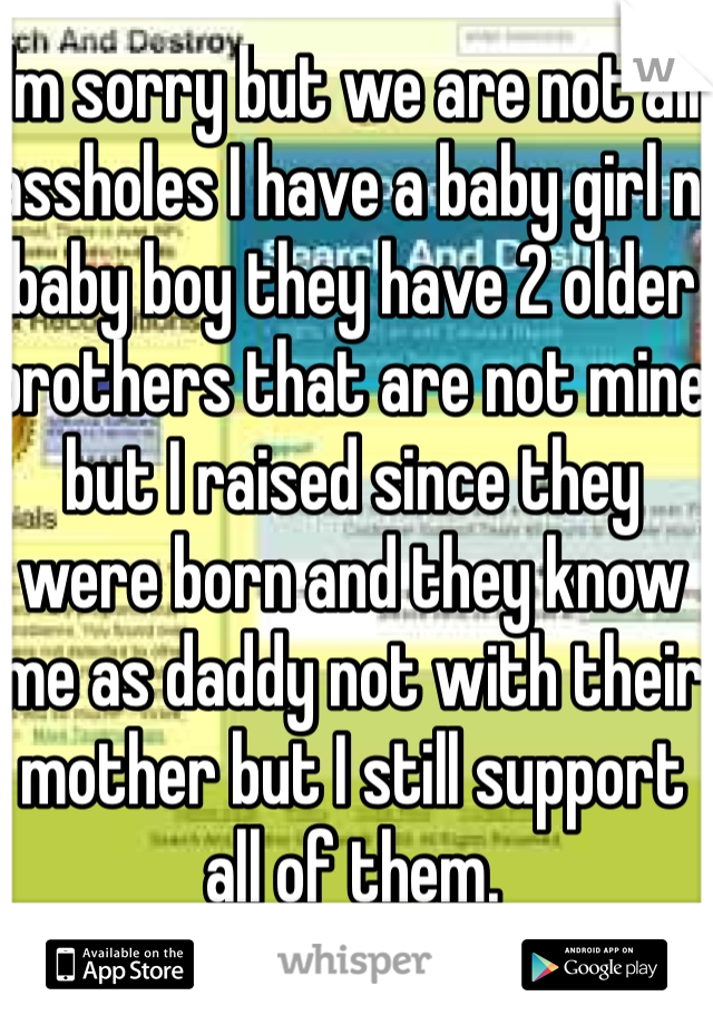 I'm sorry but we are not all assholes I have a baby girl n baby boy they have 2 older brothers that are not mine but I raised since they were born and they know me as daddy not with their mother but I still support all of them.