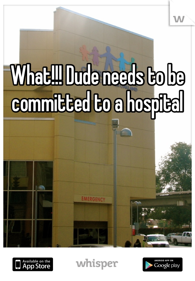 What!!! Dude needs to be committed to a hospital
