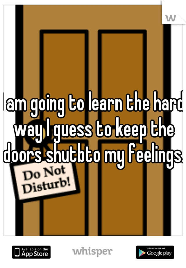 I am going to learn the hard way I guess to keep the doors shutbto my feelings.