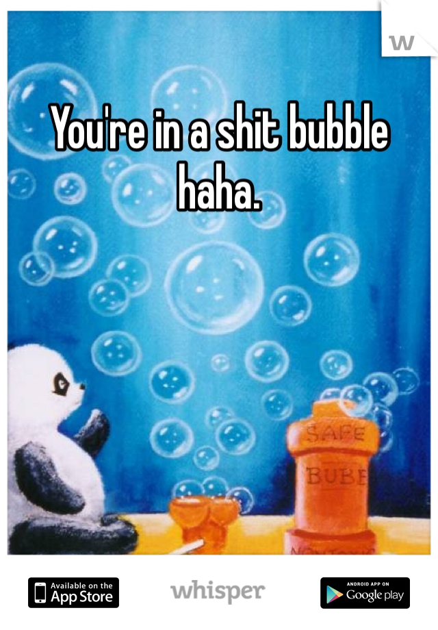 You're in a shit bubble haha. 