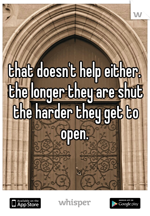 that doesn't help either. the longer they are shut the harder they get to open. 
