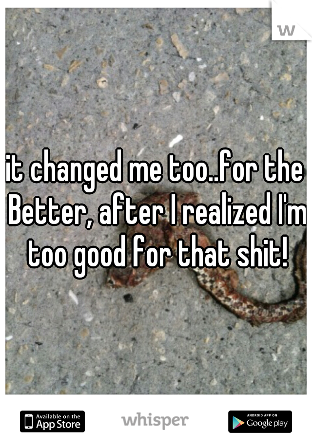 it changed me too..for the Better, after I realized I'm too good for that shit!