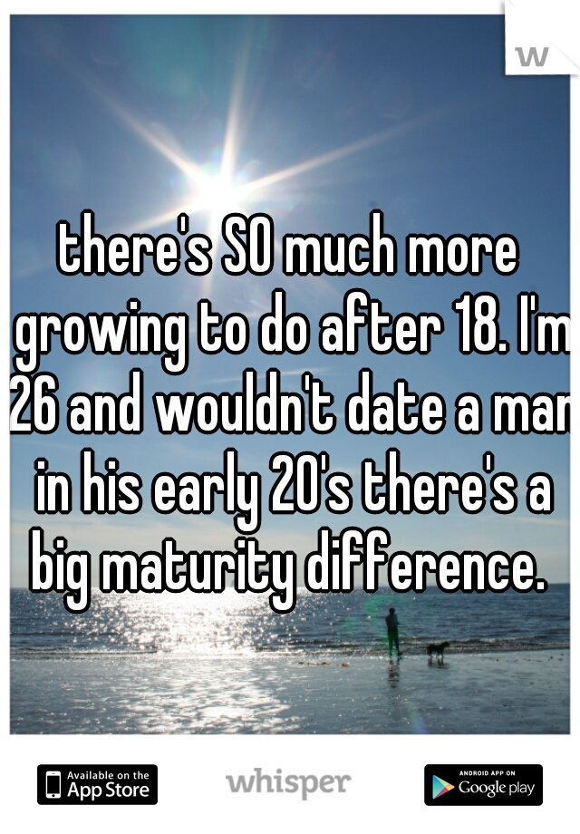 there's SO much more growing to do after 18. I'm 26 and wouldn't date a man in his early 20's there's a big maturity difference. 