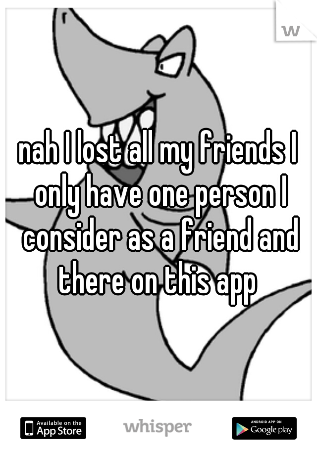 nah I lost all my friends I only have one person I consider as a friend and there on this app 