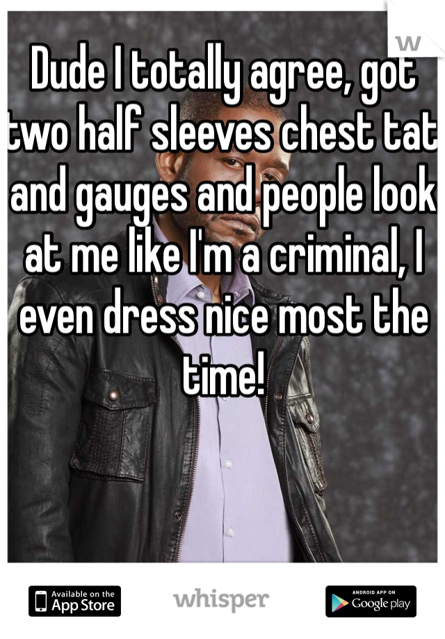 Dude I totally agree, got two half sleeves chest tat and gauges and people look at me like I'm a criminal, I even dress nice most the time!