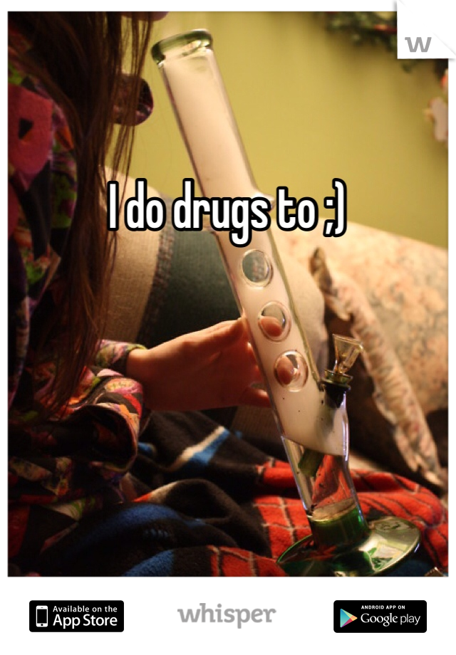 I do drugs to ;)

