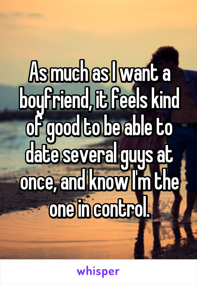 As much as I want a boyfriend, it feels kind of good to be able to date several guys at once, and know I'm the one in control.
