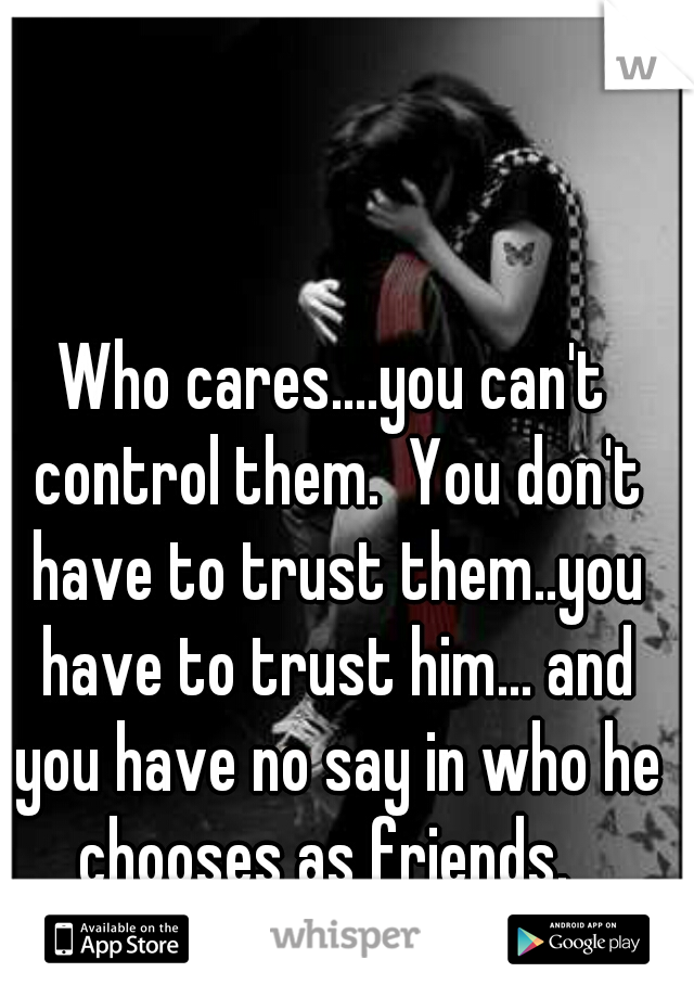 Who cares....you can't control them.  You don't have to trust them..you have to trust him... and you have no say in who he chooses as friends.  