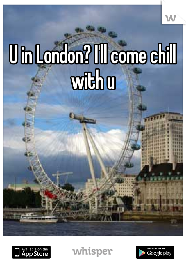 U in London? I'll come chill with u