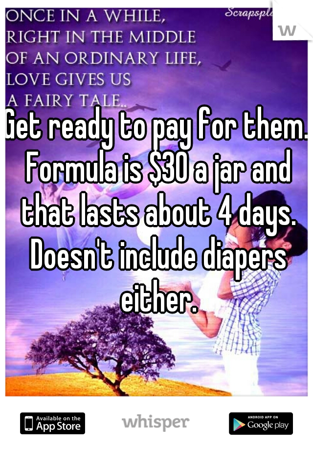Get ready to pay for them. Formula is $30 a jar and that lasts about 4 days. Doesn't include diapers either.