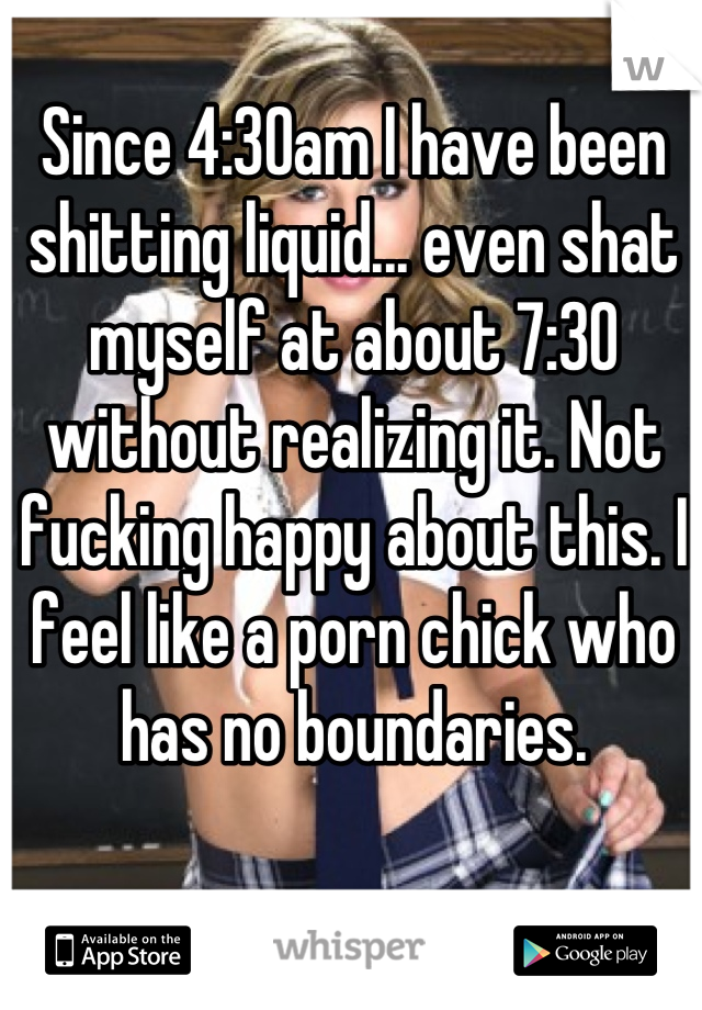 Since 4:30am I have been shitting liquid... even shat myself at about 7:30 without realizing it. Not fucking happy about this. I feel like a porn chick who has no boundaries.